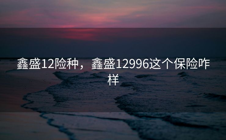 鑫盛12险种，鑫盛12996这个保险咋样