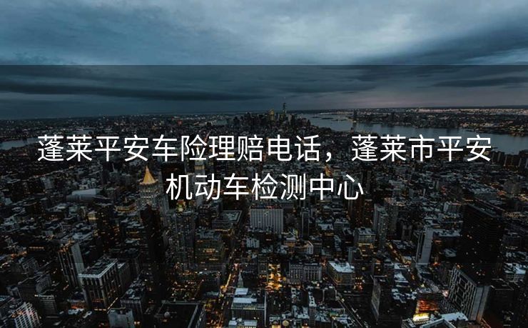 蓬莱平安车险理赔电话，蓬莱市平安机动车检测中心