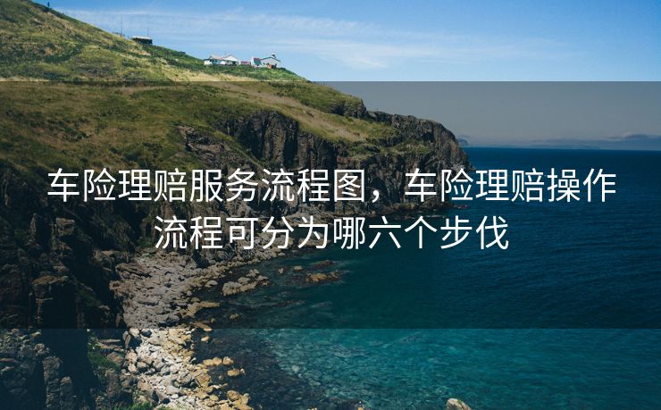 车险理赔服务流程图，车险理赔操作流程可分为哪六个步伐