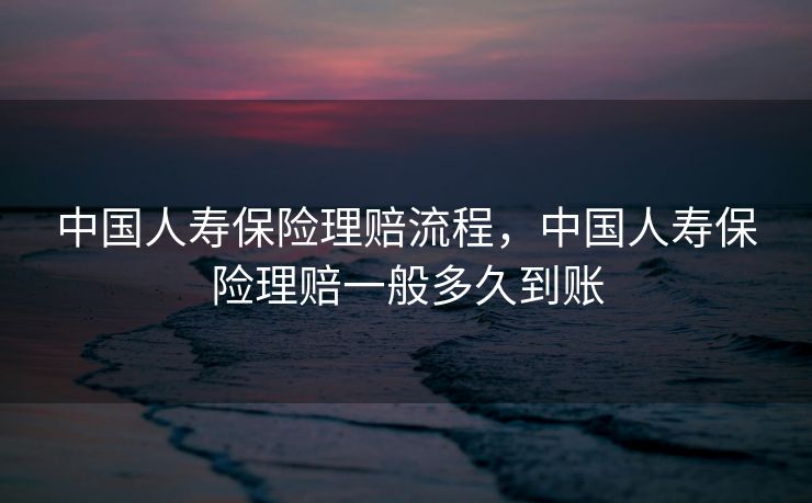 中国人寿保险理赔流程，中国人寿保险理赔一般多久到账