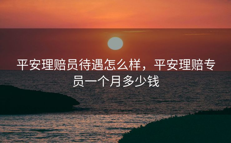 平安理赔员待遇怎么样，平安理赔专员一个月多少钱