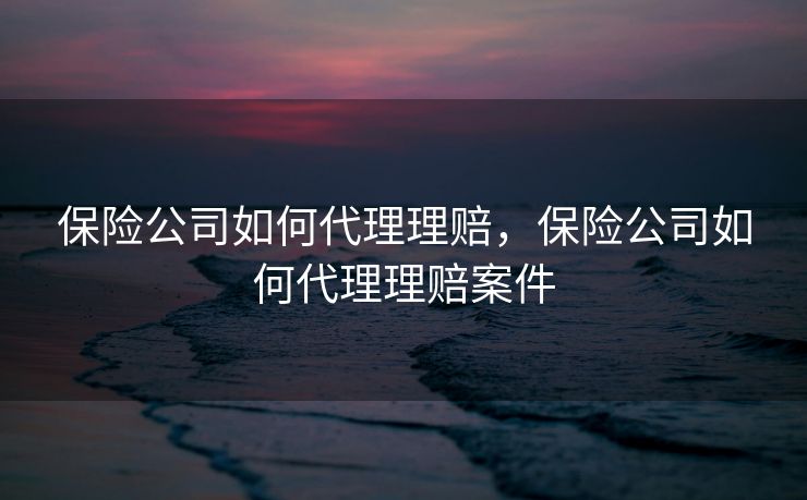 保险公司如何代理理赔，保险公司如何代理理赔案件