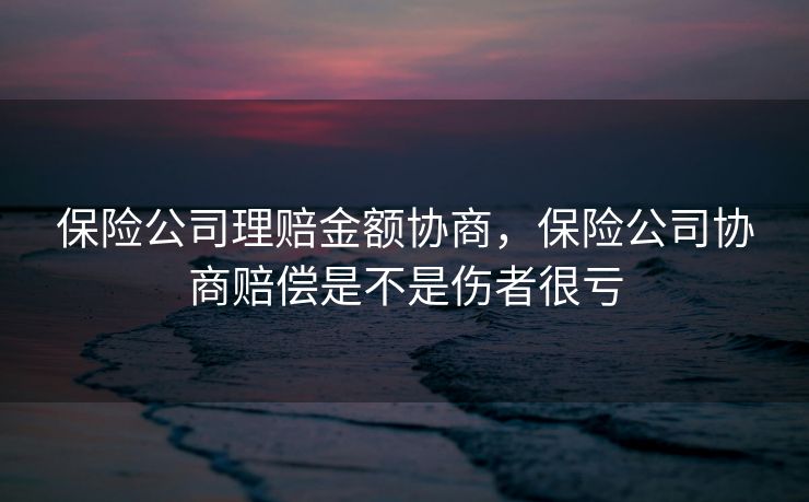 保险公司理赔金额协商，保险公司协商赔偿是不是伤者很亏