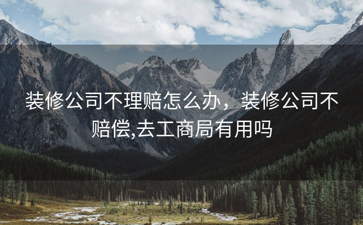 装修公司不理赔怎么办，装修公司不赔偿,去工商局有用吗