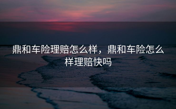 鼎和车险理赔怎么样，鼎和车险怎么样理赔快吗