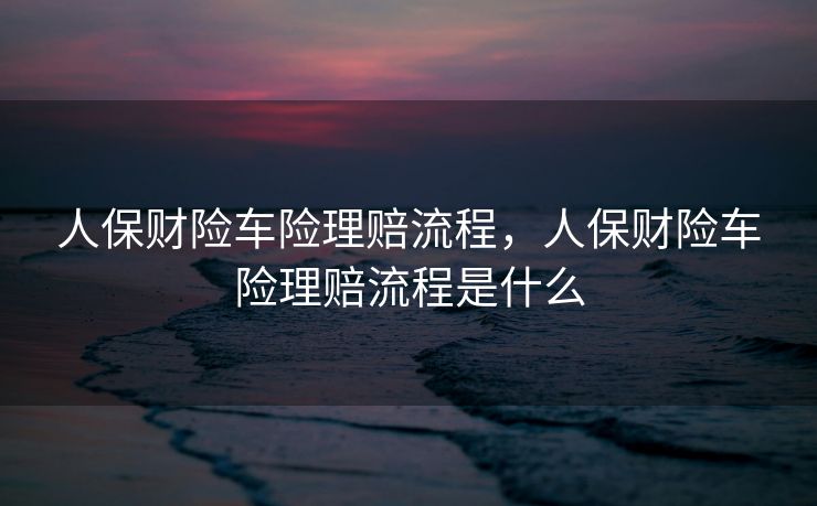 人保财险车险理赔流程，人保财险车险理赔流程是什么