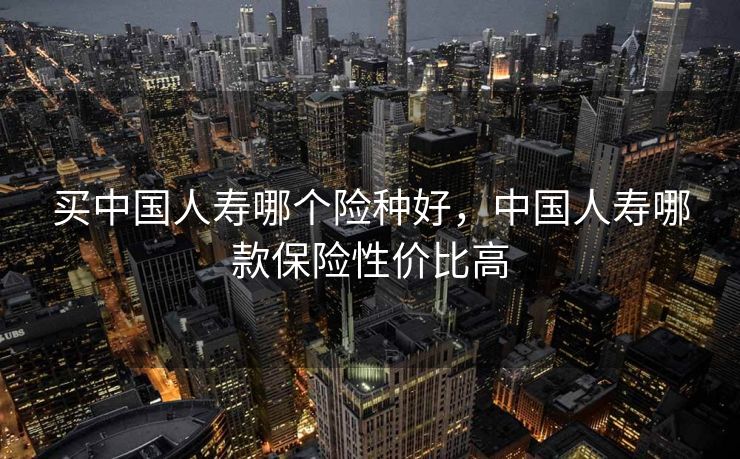 买中国人寿哪个险种好，中国人寿哪款保险性价比高