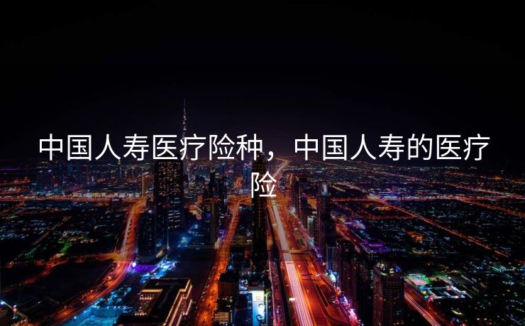 中国人寿医疗险种，中国人寿的医疗险