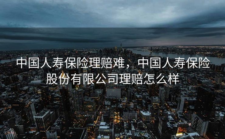 中国人寿保险理赔难，中国人寿保险股份有限公司理赔怎么样