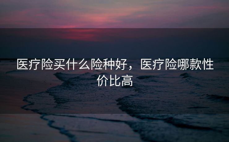 医疗险买什么险种好，医疗险哪款性价比高