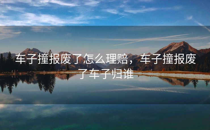 车子撞报废了怎么理赔,车子撞报废了车子归谁 车子撞报废了怎么理赔,车子撞报废了车子归谁