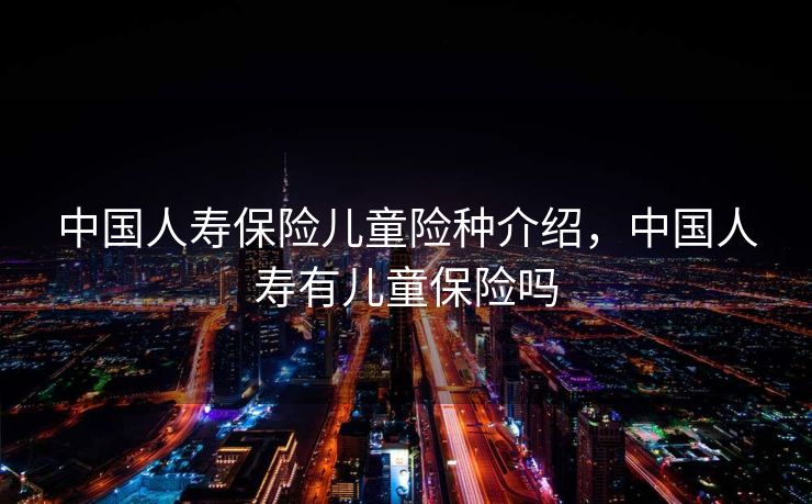 中国人寿保险儿童险种介绍，中国人寿有儿童保险吗