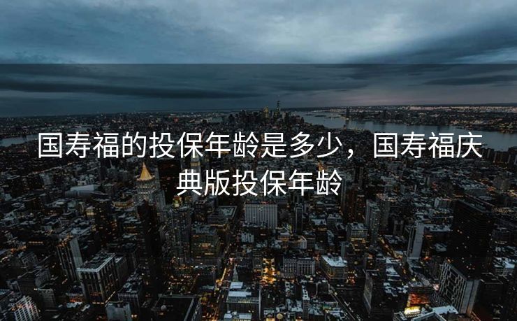 国寿福的投保年龄是多少，国寿福庆典版投保年龄