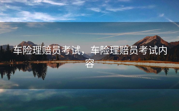 车险理赔员考试,车险理赔员考试内容 车险理赔员考试,车险理赔员考试内容