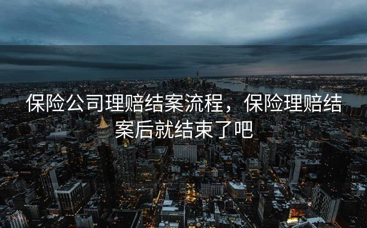 保险公司理赔结案流程，保险理赔结案后就结束了吧