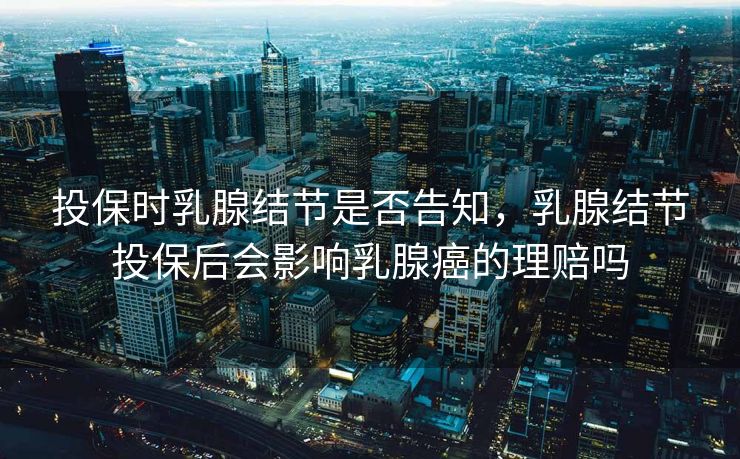 投保时乳腺结节是否告知，乳腺结节投保后会影响乳腺癌的理赔吗