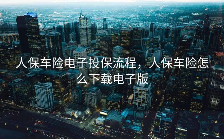 人保车险电子投保流程，人保车险怎么下载电子版