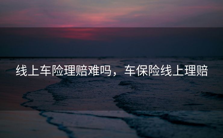 线上车险理赔难吗，车保险线上理赔
