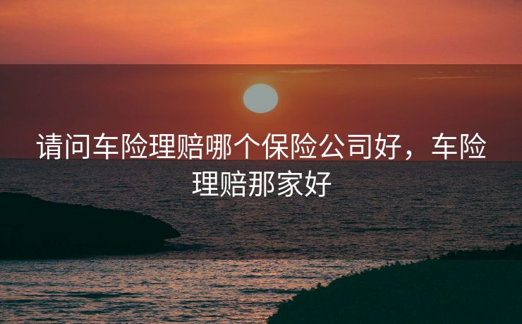 请问车险理赔哪个保险公司好，车险理赔那家好