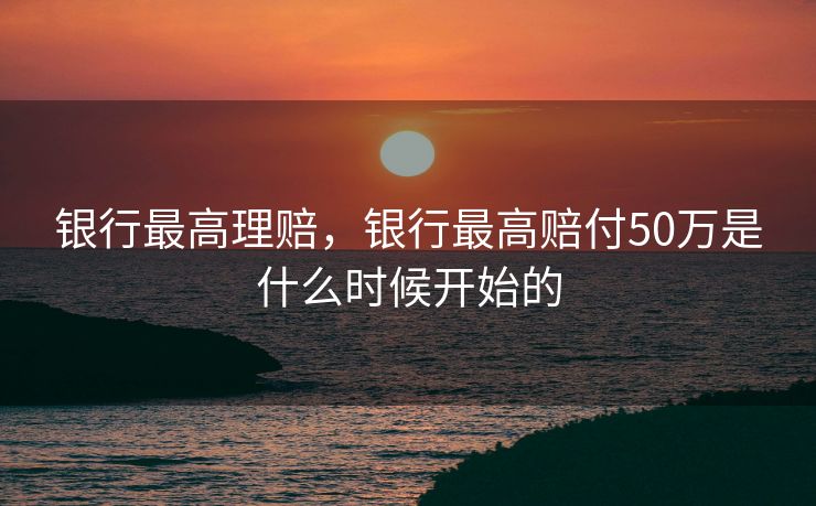 银行最高理赔，银行最高赔付50万是什么时候开始的