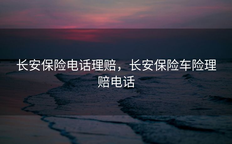 长安保险电话理赔，长安保险车险理赔电话