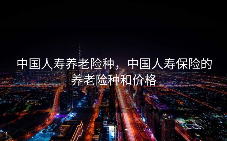 中国人寿养老险种，中国人寿保险的养老险种和价格