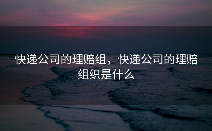 快递公司的理赔组,快递公司的理赔组织是什么 快递公司的理赔组,快递公司的理赔组织是什么