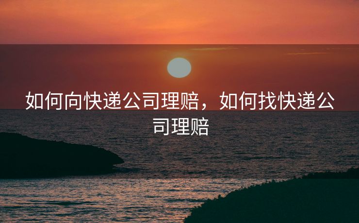如何向快递公司理赔，如何找快递公司理赔