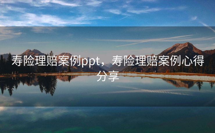 寿险理赔案例ppt，寿险理赔案例心得分享