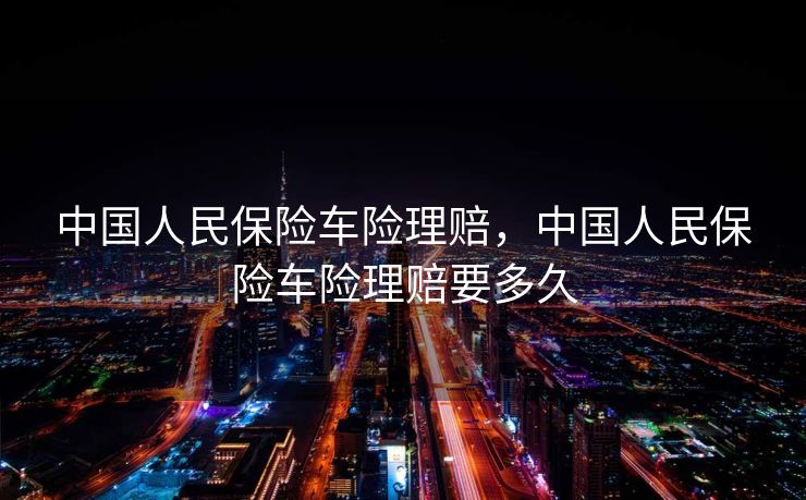 中国人民保险车险理赔，中国人民保险车险理赔要多久