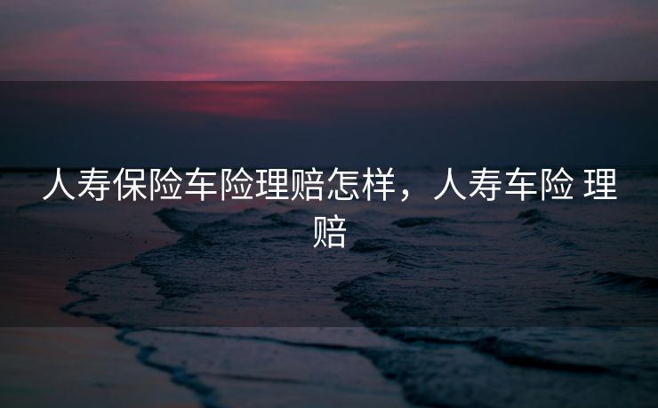 人寿保险车险理赔怎样，人寿车险 理赔