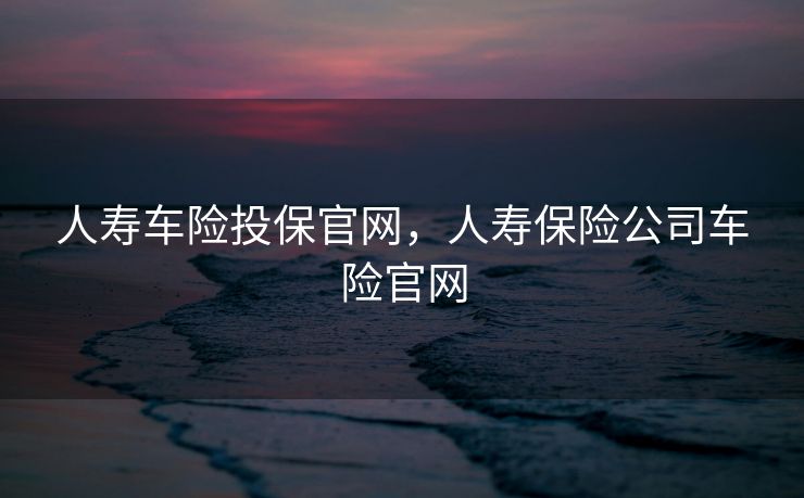 人寿车险投保官网，人寿保险公司车险官网