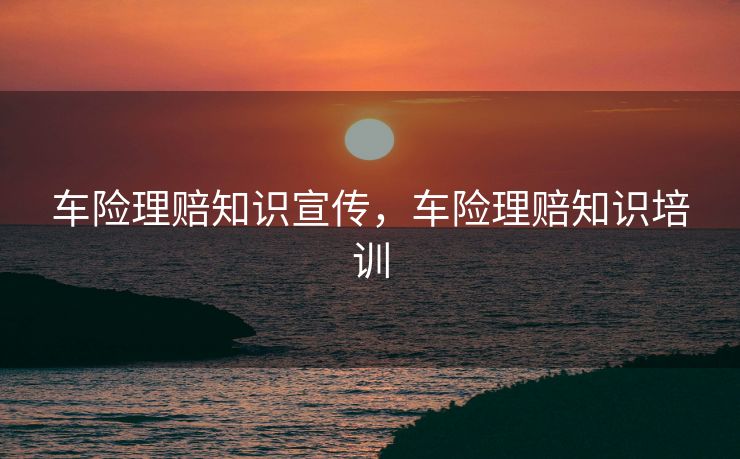 车险理赔知识宣传，车险理赔知识培训