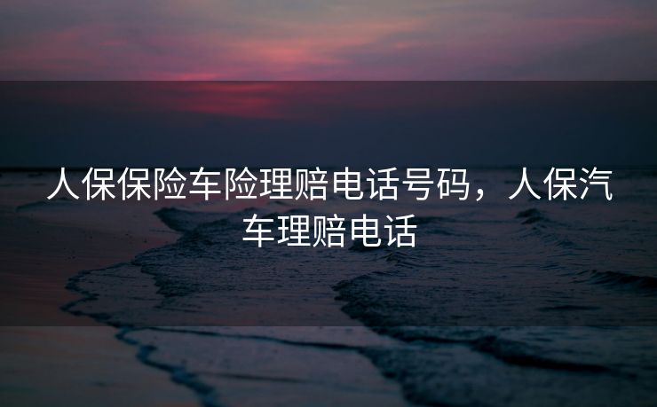人保保险车险理赔电话号码，人保汽车理赔电话