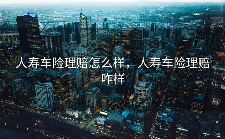 人寿车险理赔怎么样，人寿车险理赔咋样