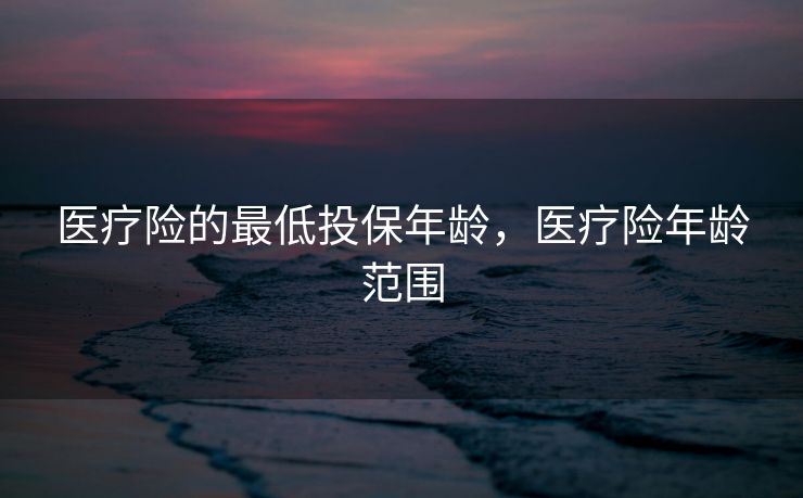医疗险的最低投保年龄,医疗险年龄范围 医疗险的最低投保年龄,医疗险年龄范围