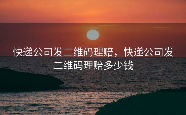 快递公司发二维码理赔，快递公司发二维码理赔多少钱