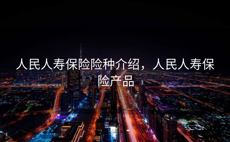 人民人寿保险险种介绍，人民人寿保险产品
