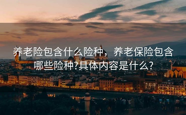 养老险包含什么险种，养老保险包含哪些险种?具体内容是什么?