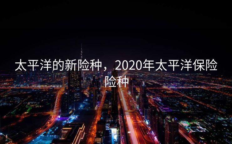 太平洋的新险种，2020年太平洋保险险种