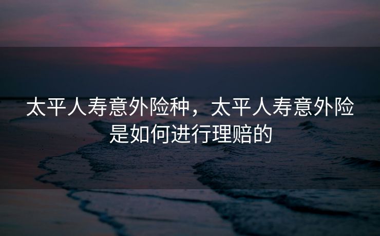 太平人寿意外险种，太平人寿意外险是如何进行理赔的