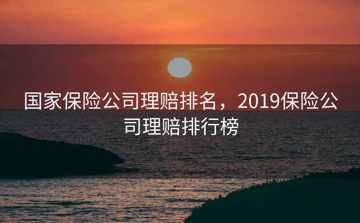 国家保险公司理赔排名，2019保险公司理赔排行榜