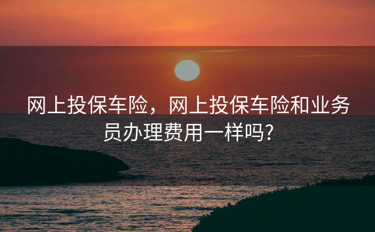 网上投保车险，网上投保车险和业务员办理费用一样吗?