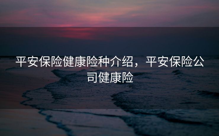 平安保险健康险种介绍，平安保险公司健康险