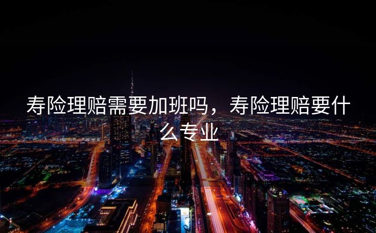 寿险理赔需要加班吗，寿险理赔要什么专业