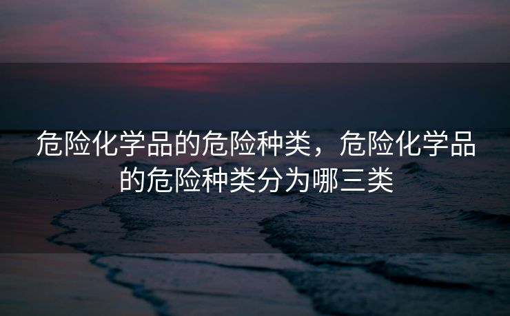 危险化学品的危险种类，危险化学品的危险种类分为哪三类