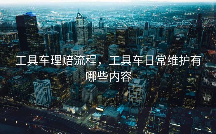 工具车理赔流程，工具车日常维护有哪些内容