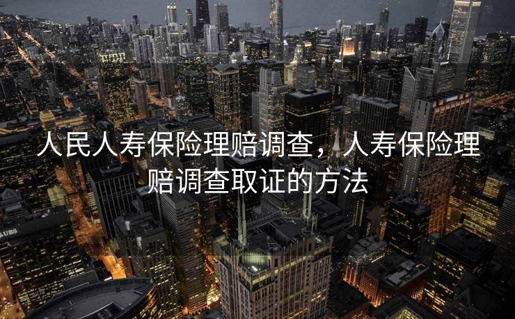 人民人寿保险理赔调查，人寿保险理赔调查取证的方法