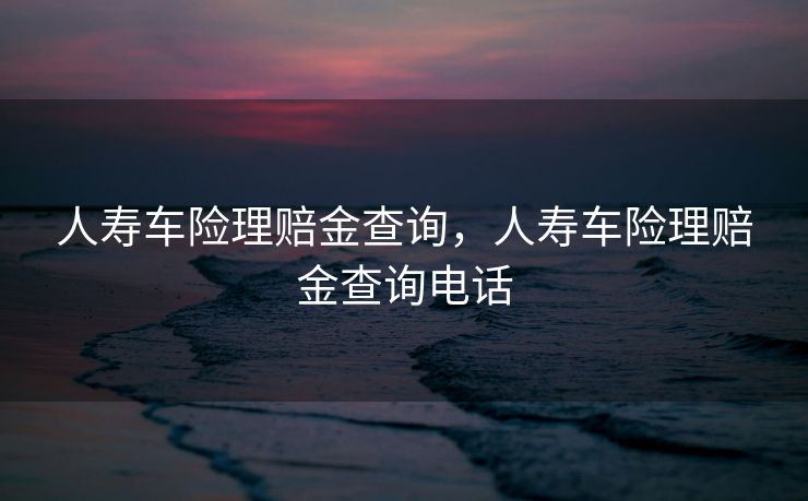 人寿车险理赔金查询，人寿车险理赔金查询电话