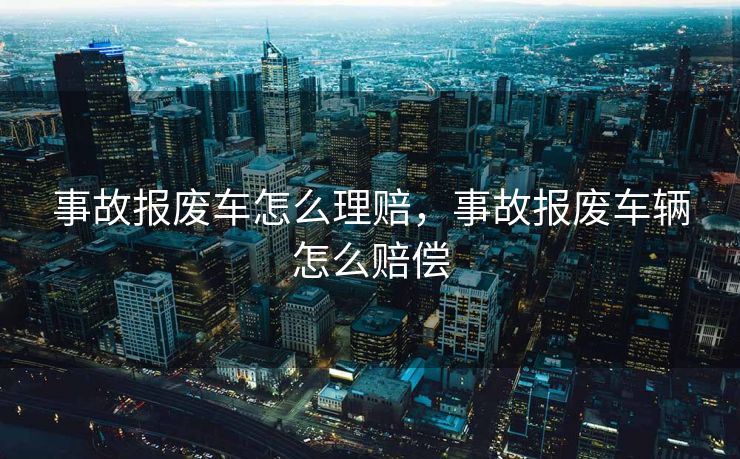 事故报废车怎么理赔,事故报废车辆怎么赔偿 事故报废车怎么理赔,事故报废车辆怎么赔偿